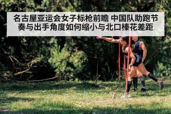 名古屋亚运会女子标枪前瞻 中国队助跑节奏与出手角度如何缩小与北口榛花差距