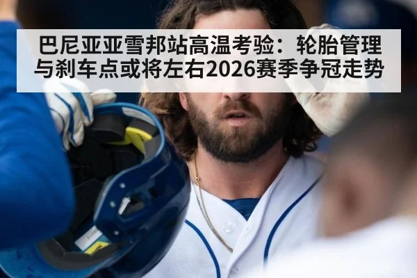 巴尼亚亚雪邦站高温考验：轮胎管理与刹车点或将左右2026赛季争冠走势